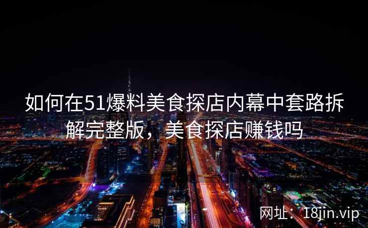 如何在51爆料美食探店内幕中套路拆解完整版，美食探店赚钱吗