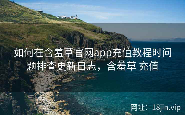如何在含羞草官网app充值教程时问题排查更新日志，含羞草 充值