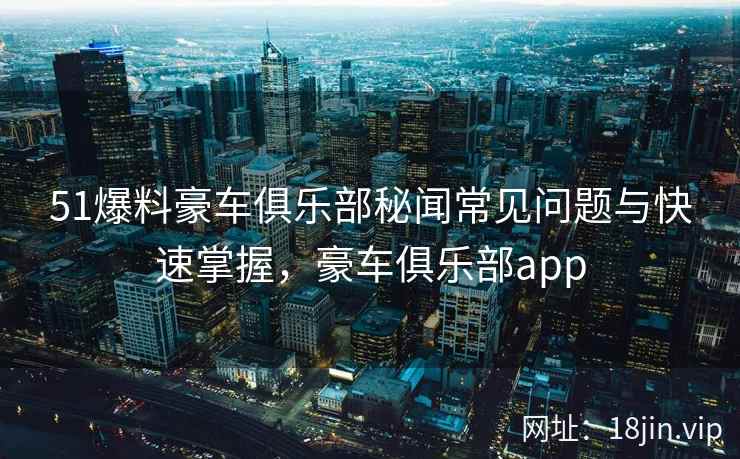 51爆料豪车俱乐部秘闻常见问题与快速掌握，豪车俱乐部app