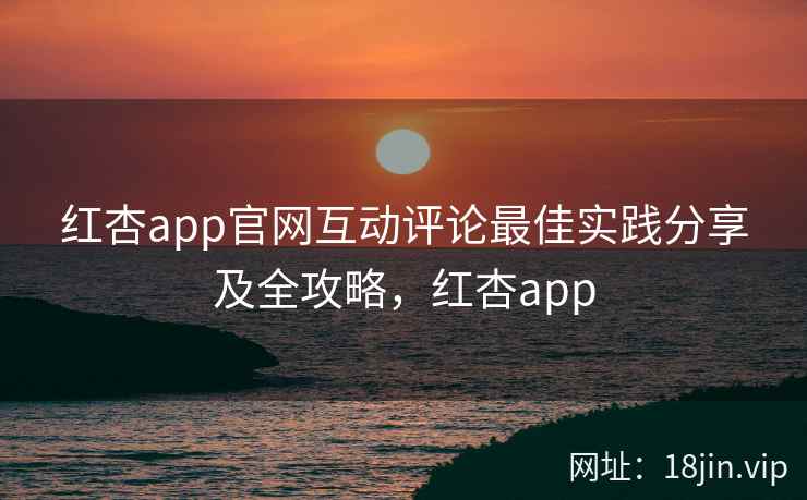 红杏app官网互动评论最佳实践分享及全攻略，红杏app