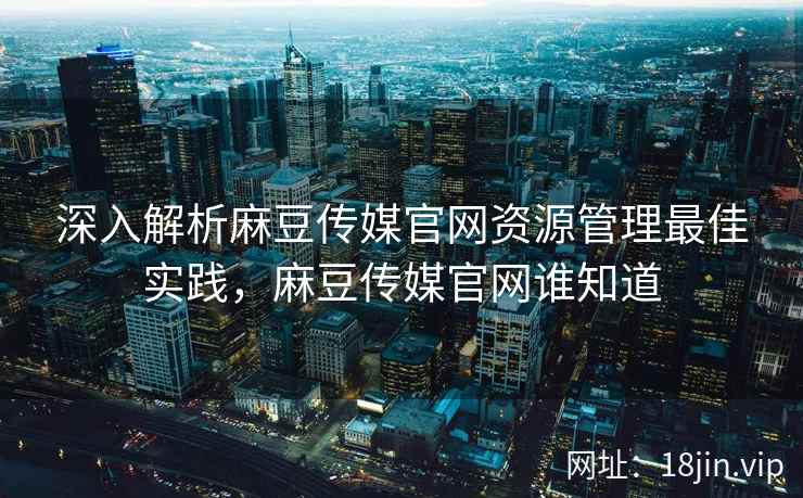 深入解析麻豆传媒官网资源管理最佳实践，麻豆传媒官网谁知道