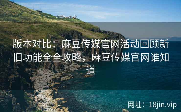 版本对比：麻豆传媒官网活动回顾新旧功能全全攻略，麻豆传媒官网谁知道