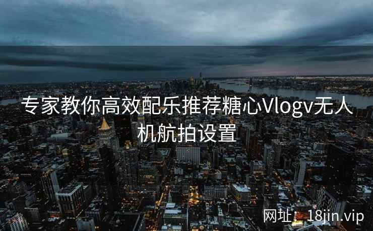 专家教你高效配乐推荐糖心Vlogv无人机航拍设置