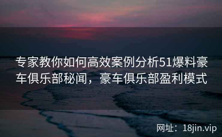 专家教你如何高效案例分析51爆料豪车俱乐部秘闻，豪车俱乐部盈利模式