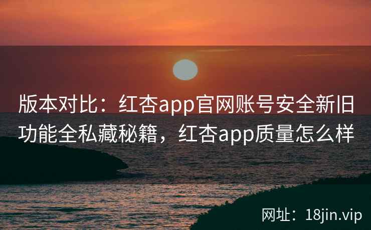 版本对比：红杏app官网账号安全新旧功能全私藏秘籍，红杏app质量怎么样