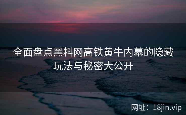 全面盘点黑料网高铁黄牛内幕的隐藏玩法与秘密大公开