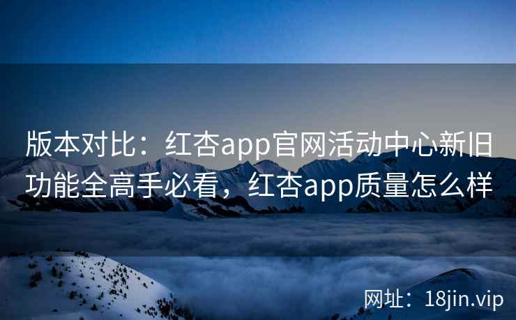 版本对比：红杏app官网活动中心新旧功能全高手必看，红杏app质量怎么样