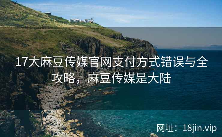17大麻豆传媒官网支付方式错误与全攻略，麻豆传媒是大陆