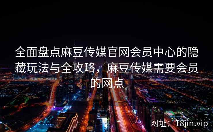 全面盘点麻豆传媒官网会员中心的隐藏玩法与全攻略，麻豆传媒需要会员的网点