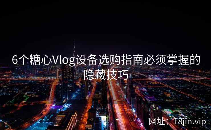 6个糖心Vlog设备选购指南必须掌握的隐藏技巧