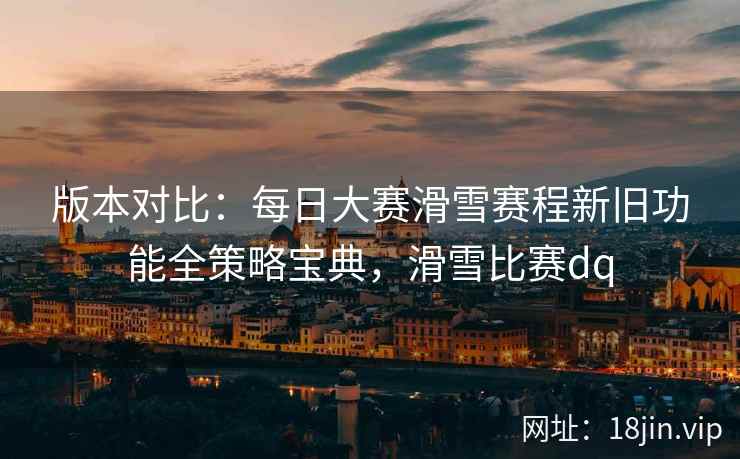 版本对比：每日大赛滑雪赛程新旧功能全策略宝典，滑雪比赛dq