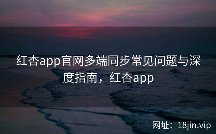 红杏app官网多端同步常见问题与深度指南，红杏app