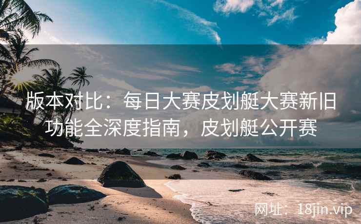 版本对比：每日大赛皮划艇大赛新旧功能全深度指南，皮划艇公开赛