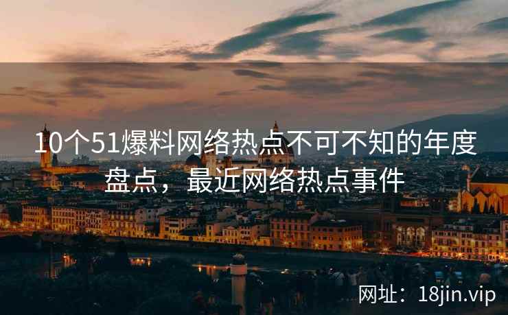 10个51爆料网络热点不可不知的年度盘点，最近网络热点事件