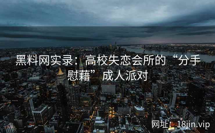 黑料网实录：高校失恋会所的“分手慰藉”成人派对
