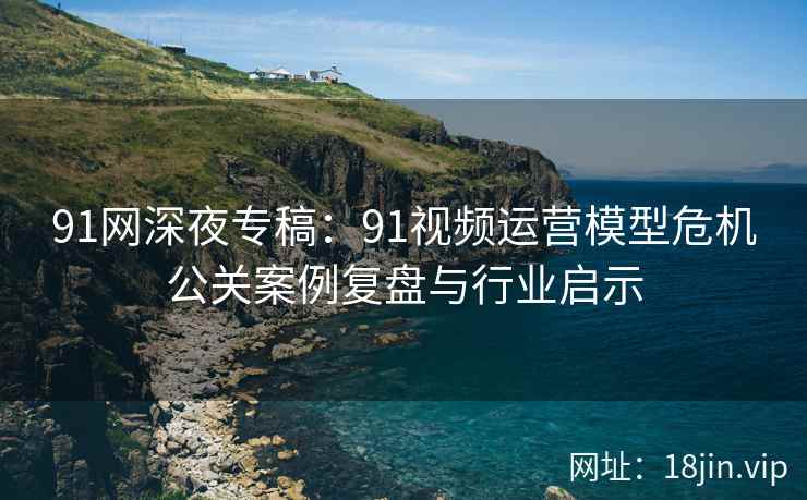 91网深夜专稿：91视频运营模型危机公关案例复盘与行业启示