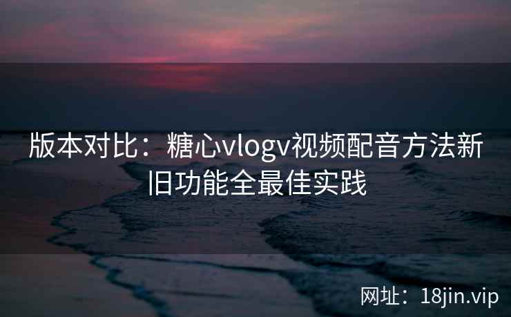 版本对比：糖心vlogv视频配音方法新旧功能全最佳实践