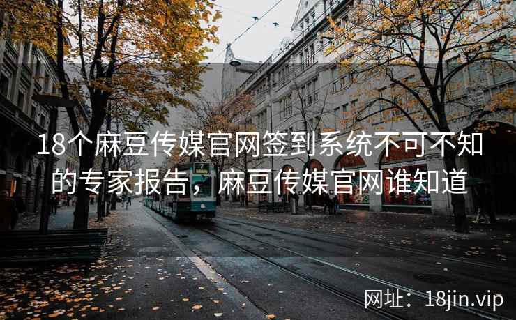 18个麻豆传媒官网签到系统不可不知的专家报告，麻豆传媒官网谁知道