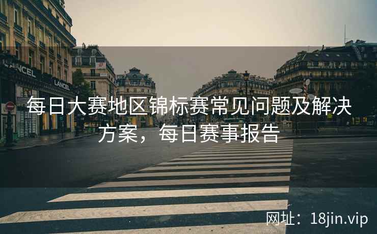 每日大赛地区锦标赛常见问题及解决方案，每日赛事报告