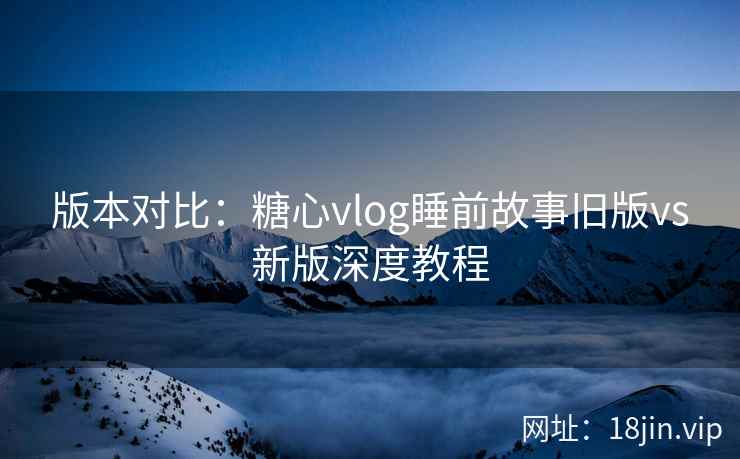 版本对比：糖心vlog睡前故事旧版vs新版深度教程