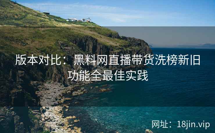 版本对比：黑料网直播带货洗榜新旧功能全最佳实践