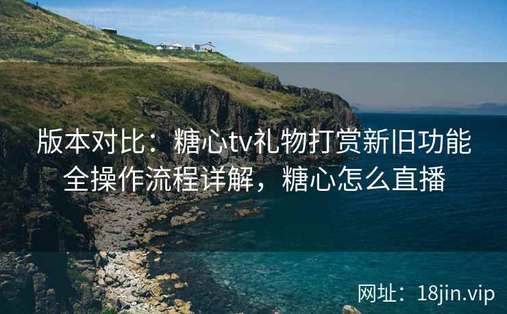 版本对比：糖心tv礼物打赏新旧功能全操作流程详解，糖心怎么直播