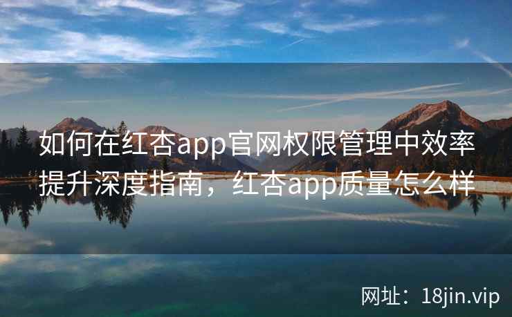 如何在红杏app官网权限管理中效率提升深度指南，红杏app质量怎么样