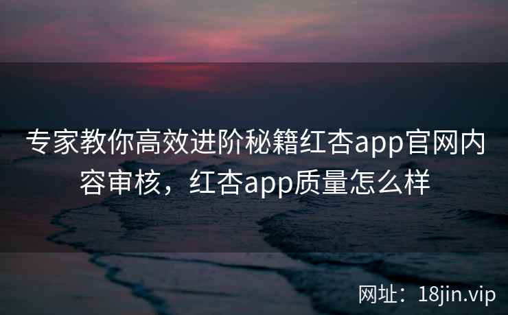专家教你高效进阶秘籍红杏app官网内容审核，红杏app质量怎么样