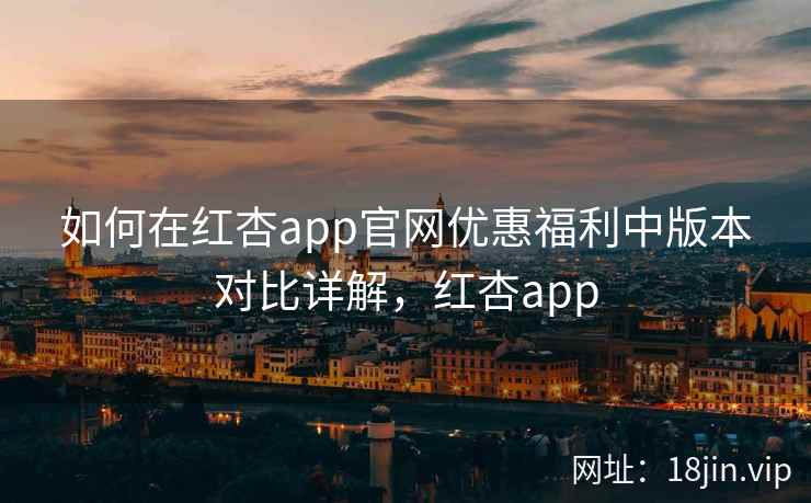 如何在红杏app官网优惠福利中版本对比详解，红杏app
