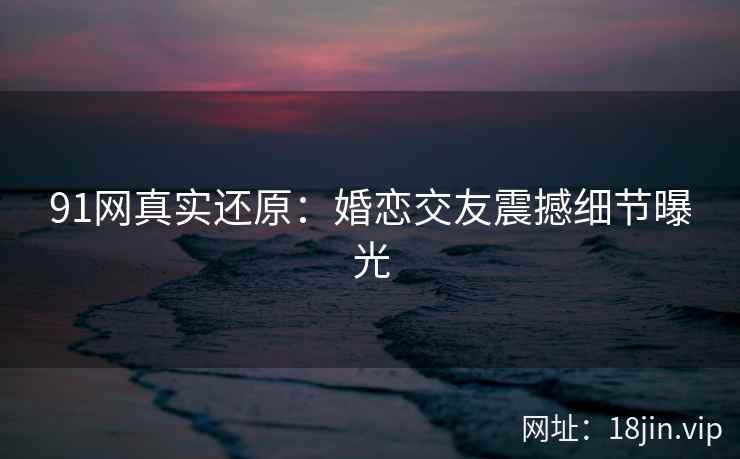 91网真实还原：婚恋交友震撼细节曝光