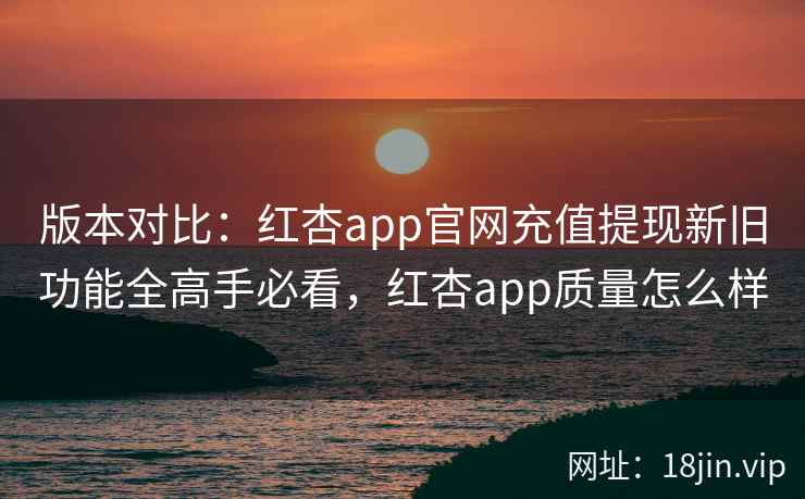 版本对比：红杏app官网充值提现新旧功能全高手必看，红杏app质量怎么样