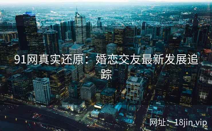 91网真实还原：婚恋交友最新发展追踪